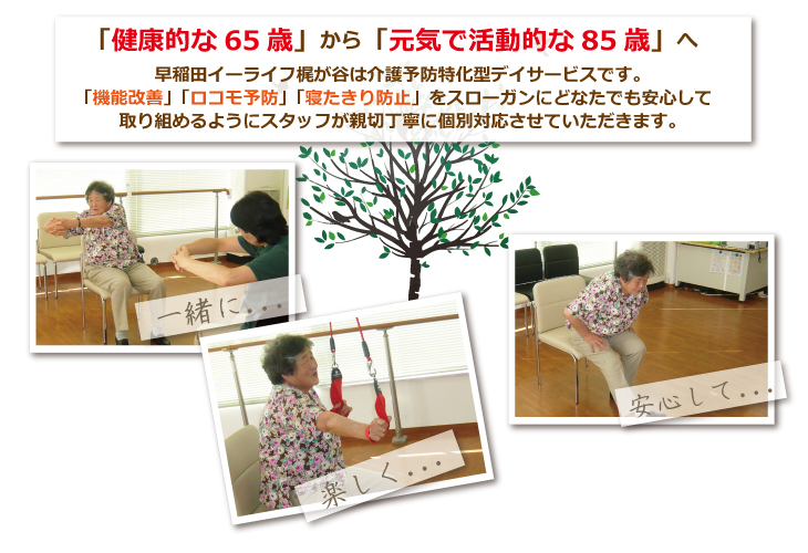 「健康的な65歳」から「元気で活動的な85歳」へ早稲田イーライフ梶が谷は介護予防特化型デイサービスです。「機能改善」「ロコモ予防」「寝たきり防止」スローガンにどなたでも安心して取り組めようにスタッフが親切丁寧に個別対応させていただきます。